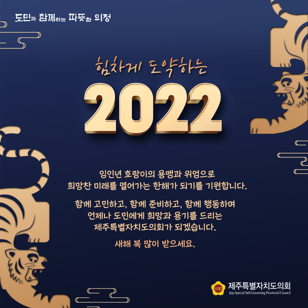 힘차게 도약하는 2022   임인년 호랑이의 용맹과 위엄으로 희망찬 미래를 열어가는 한해가 되기를 기원합니다. 함께 고민하고 함께 준비하고, 함께 행동하며 언제나 도민에게 희망과 용기를 드리는 제주특별자치도의회가 되겠습니다. 새해 복 많이 받으세요