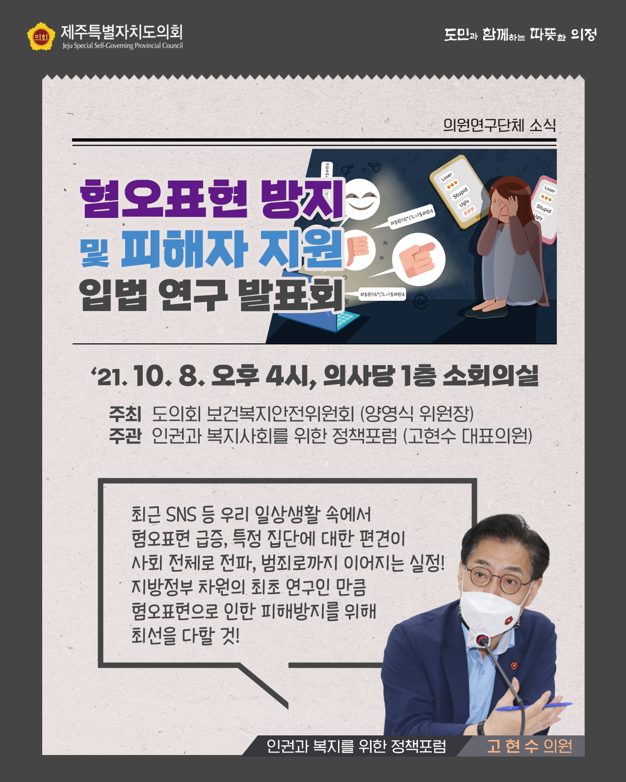 혐오표현 방지 및 피해자 지원 입법연구 발표회 '21.10.8.오후4시, 의사당 1층 소회의실   - 주최 : 도의회 보건복지안전위원회(양영식 위원장) -주관 : 인권과 복지사회를 위한 정책포럼(고현수 대표의원)   최근 SNS 등 우리 일상생활 속에서 혐오표현 급증, 특정 집단에 대한 편견이 사회 전체로 전파, 범죄로까지 이어지는 실정!  지방정부 차원의 최초 연구인만큼 혐오표현으로 인한 피해방지를 위해 최선을 다할 것!(인권과 복지를 위한 정책포럼 - 고현수 의원)