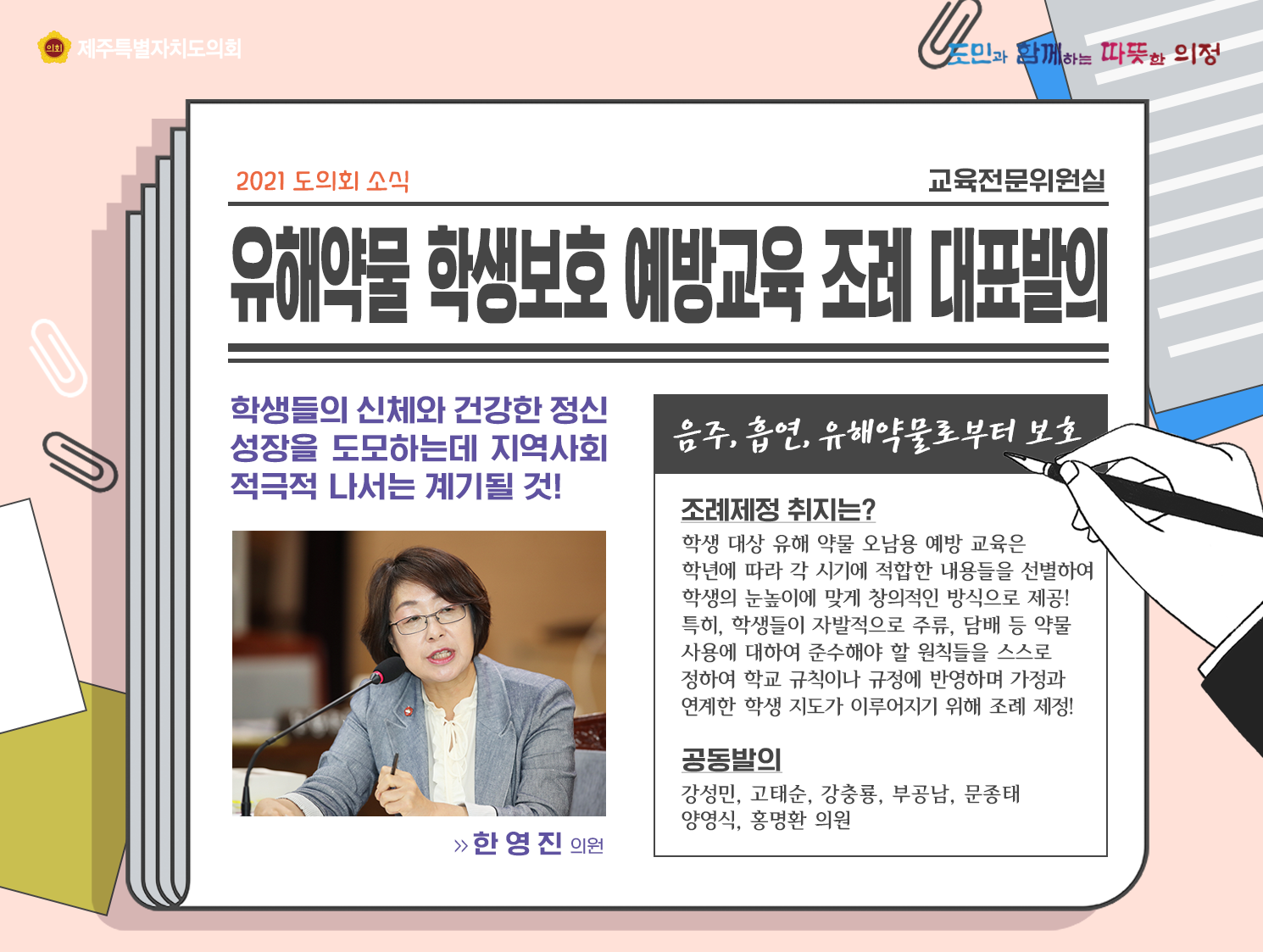 유해약물 학생보호 예방교육 조례 대표발의   학생들의 신체와 건강한 정신성장을 도모하는데 지역사회 적극적 나서는 계기될 것!   음주, 흡연, 유해약물로부터 보호(한영진의원)   조례제정 취지는? 학생대상 유해약물 오남용 예방교육은 학년에 따라 각 시기에 적합한 내용들을 선별하여 학생의 눈높이에 맞게 창의적인 방식으로 제공!   특히, 학생들이 자발적으로 주류나 담배 등 약물사용에 대하여 준수해야 할 원칙들을 스스로 정하여 학교규칙이나 규정에 반영하며 가정과 연계한 학생지도가 이루어지기 위해 조례 제정! 공동발의 : 강성민, 고태순, 강츙룡, 문종태, 양영식, 홍명환의원