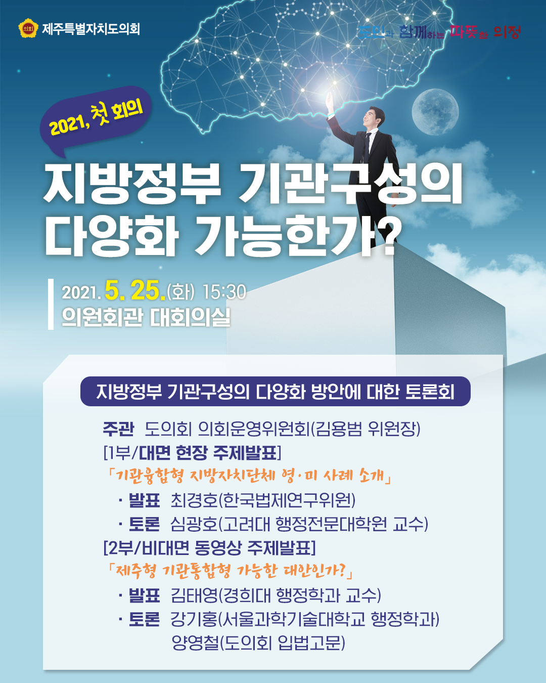 2021 첫회의, 지방정부 기관구성의 다양화 가능한가? 2021.5.25.(화) 15:30, 의원회관 대회의실   지방정부 기관구성의 다양화 방안에 대한 토론회  -주관:도의회 의회운영위원회(김용범 위원장) [1부/대면 현장 주제발표]  '기관융합형 지방자치단체 영미 사례소개' 발표:최경호(한국법제연구위원), 토론:심광호(고려대 행정전문대학원 교수)  [2부/비대면 동영상 주제발표] '제주형 기관통합형 가능한 대안인가?'  발표:김태영(경희대 행정학과 교수), 토론:강기홍(서울과학기술대학교 행정학과), 양영철(도의회 입법고문)