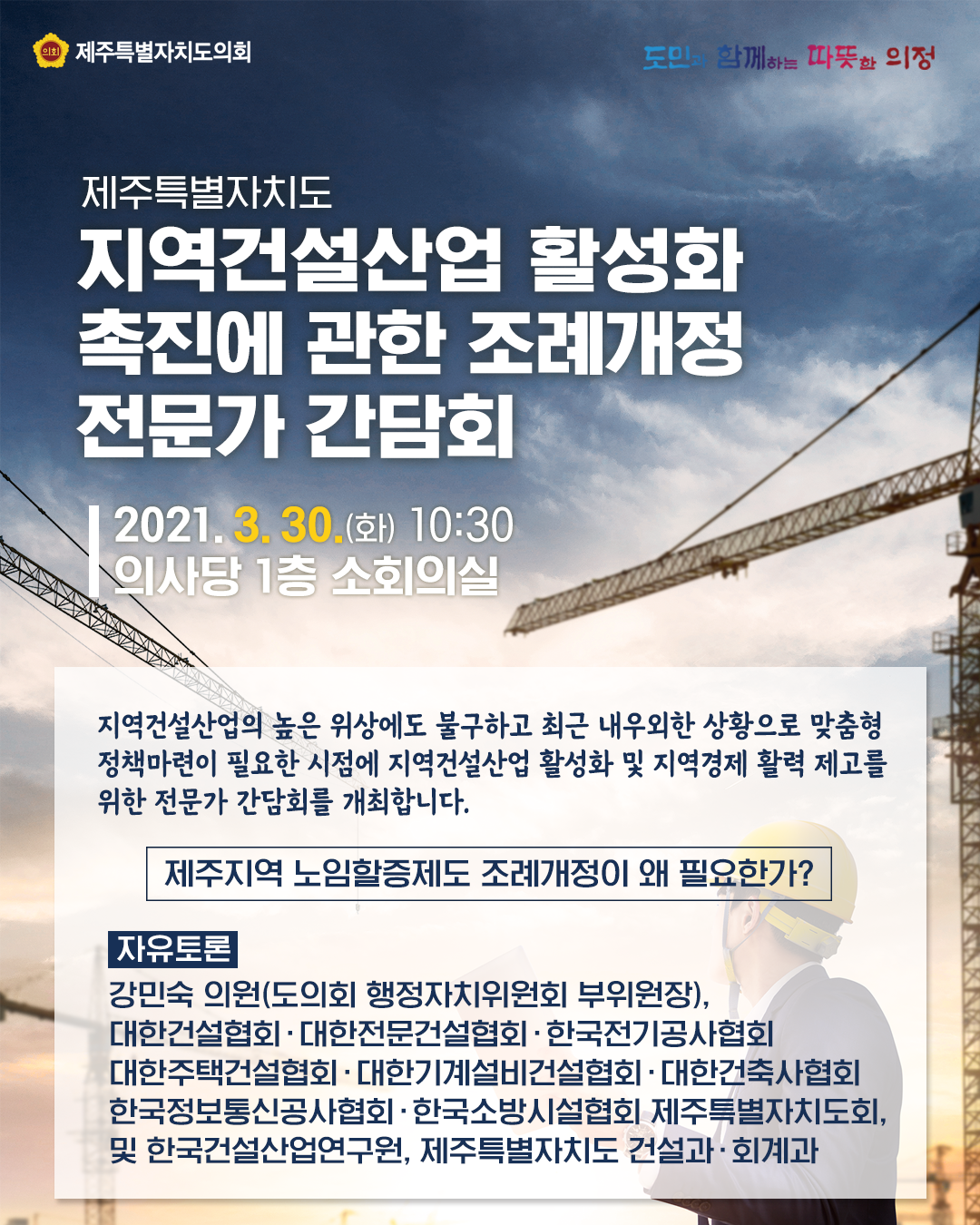 제주특별자치도 지역건설산업 활성화 촉진에 관한 조례개정 전문가 간담회  2021.3.30(화) 10:30 의사당 1층 소회의실   지역건설산업의 높은 위상에도 불구하고 최근 내우외한 상황으로 맞춤형 정책마련이 필요한 시점에 지역건설산업 활성화 및 지역경제 활력 제고를 위한 전문가 간담회를 개최합니다.  '제주노임할증제도 조례개정이 왜 필요한가?'  자유토론 : 강민숙의원(도의회 행정자치위원회 부의장), 대한건설협회, 대한전문건설협회, 한국전기공사협회, 대한주택건설협회, 대한기계설비건설협회, 대한건축사협회, 한국정보통신공사협회, 한국소방시설협회제주특별자치도회 및 한국건설산업연구원, 제주특별자치도 건설과, 회계과