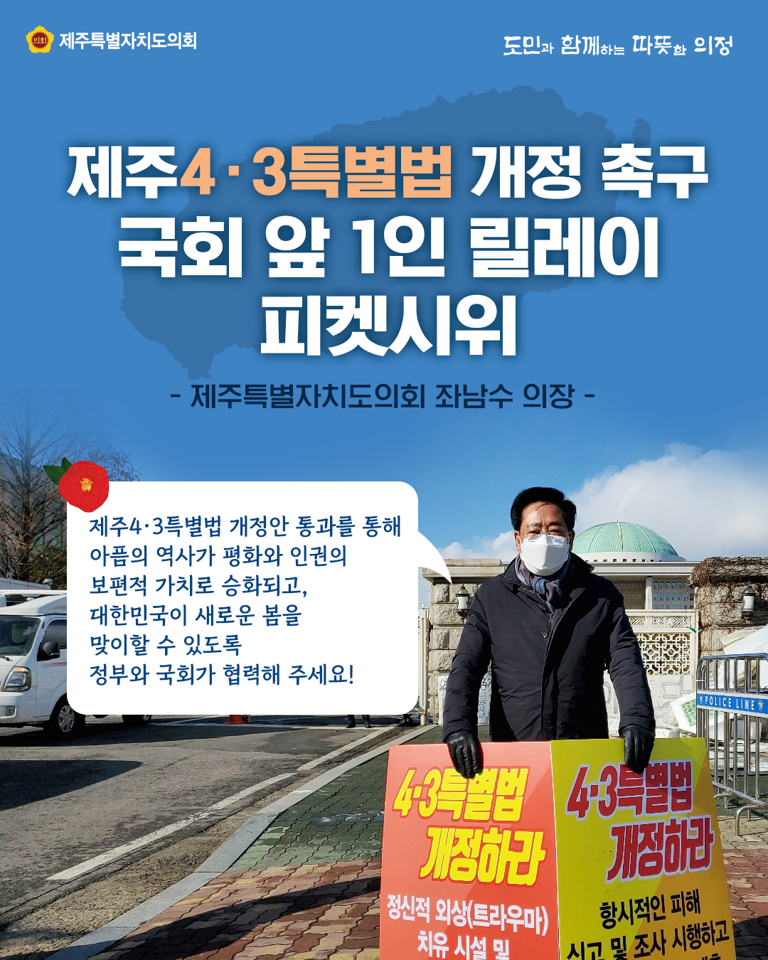 제주4.3특별법 개정 촉구 국회 앞 1인 릴레이 피켓시위 (제주특별자치도의회 좌남수 의장)   제주4.3특별법 개정안 통과를 통해 아픔의 역사가 평화와 인권의 보편적 가치로 승화되고 대한민국이 새로운 봄을 맞이할 수 있도록 정부와 국회가 협력해 주세요.