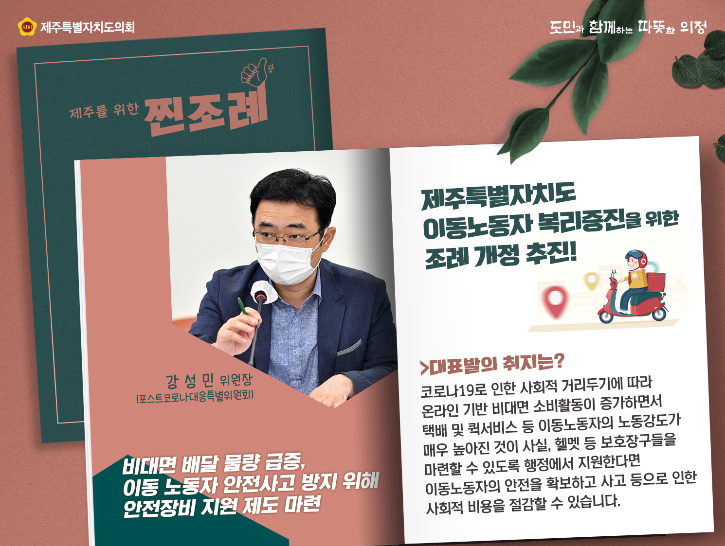 제주특별자치도 이동노동자 복리증진을 위한 조례 개정 추진!(강성민 위원장/포스트코로나대응특별위원회) 비대면 배달 물량 급증, 이동 노동자 안전사고 방지 위해 안전장비 지원제도마련  - 대표발의 취지는?코로나19로 인한 사회적 거리두기에 따라 온라인기반 비대면 소비활동이 증가하면서 택배 및 퀵서비스 등 이동노동자의 노동강도가 매우 높아진 것이 사실, 헬멧 등 보호장구들을 마련할 수 있도록 행정에서 지원한다면 이동노동자의 안전을 확보하고 사고 등으로 인한 사회적 비용을 절감할 수 있습니다.
