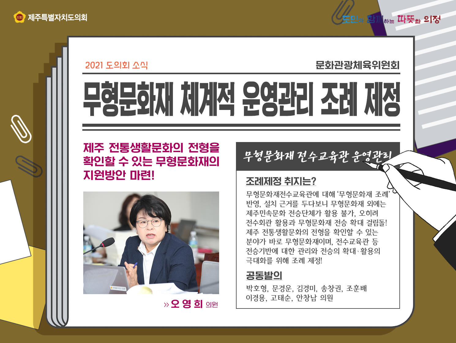 무형문화재 체계적 운영관리 조례 제정,제주 전통생활문화의 전형을 확인할 수 있는 무형문화재의 지원방안 마련! 조례제정 취지는?   무형문화재전수교육관에 대해‘무형문화재 조례’ 반영, 설치 근거를 두다보니 무형문화재 외에는  제주민속문화 전승단체가 활용 불가, 오히려  전수회관 활용과 무형문화재 전승 확대 걸림돌! 제주 전통생활문화의 전형을 확인할 수 있는  분야가 바로 무형문화재이며, 전수교육관 등  전승기반에 대한 관리와 전승의 확대ㆍ활용의  극대화를 위해 조례 제정!  공동발의 : 박호형, 문경운, 김경미, 송창권, 조훈배 이경용, 고태순, 안창남 의원 
