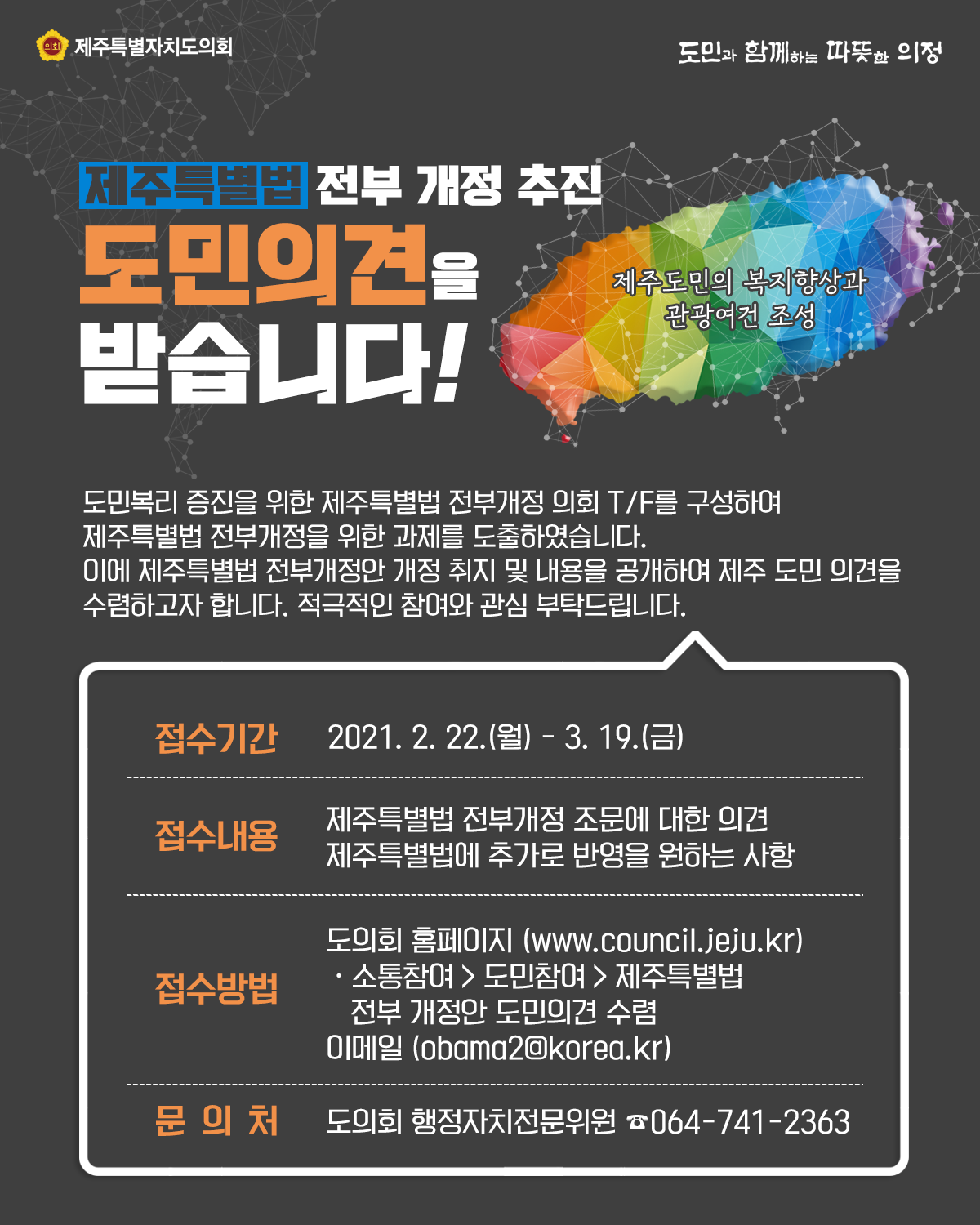 제주특별법 전부개정 추진 도민의견을 받습니다!   도민복리 증진을 위한 제주특별법 전부개정 의회TF를 구성하여 제주특별법 전부개정을 위한 과제를 도출하였습니다. 이에 제주특별법 전부개정안 개정 취지 및 내용을 공개하여 제주도민 의견을 수렴하고자 합니다. 적극적인 참여와 관심 부탁드립니다.   접수기간 : 2021. 2 .22.(월) - 3. 19.(금)  접수내용 : 제주특별법 전부개정 조문에 대한 의견, 제주특별법에 추가로 반영을 원하는 사항   접수방법 : 도의회 홈페이지(www.council.jeju.kr) 소통참여>도민참여>제주특별법 전부개정안 도민의견 수렴, 이메일(obama2@korea.kr)  문의처 : 도의회 행정자치전문위원 064)741-2363