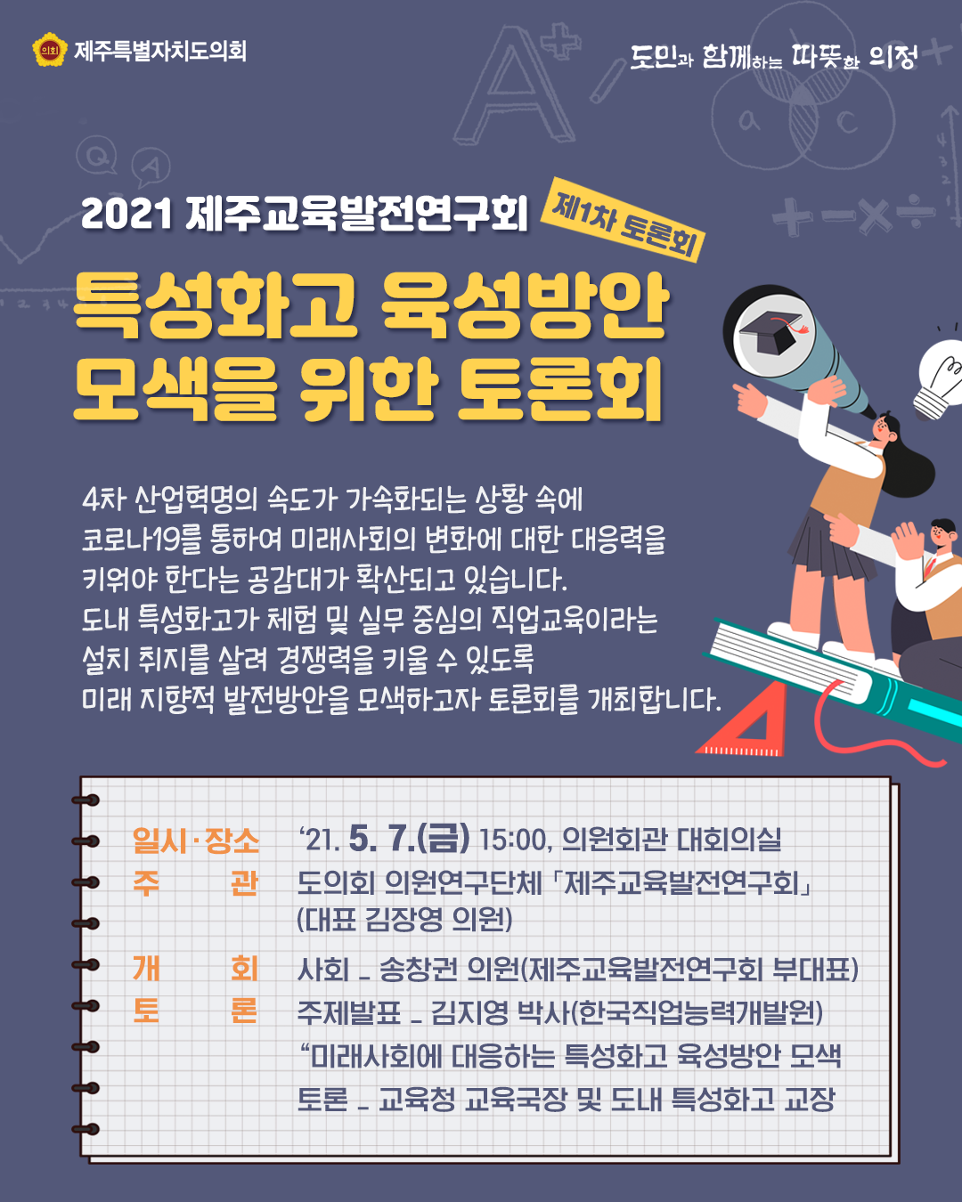 2021 제주교육발전연구회(제1차 토론회)  특성화고 육성방안 모색을 위한 토론회  4차산업혁명의 속도가 가속화되는 상황속에 코로나19를 통하여 미래사회의 변화에 대한 대응력을 키워야 한다는 공감대가 확산되고 있습니다. 도내 특성화고가 체험 및 실무중심의 직업교육이라는 설치 취지를 살려 경쟁력을 키울 수 있도록 미래지향적 발전방안을 모색하고자 토론회를 개최합니다.  일시/장소:21.5.7, 15:00 의원회관 대회의실, 주관:도의회 의원연구단체[제주교육발전연구회](대표 김장영의원) 개회:사회-송창권의원(제주교육발전연구회 부대표) 토론:주제발표-김지영박사(한국직업능력개발원) 