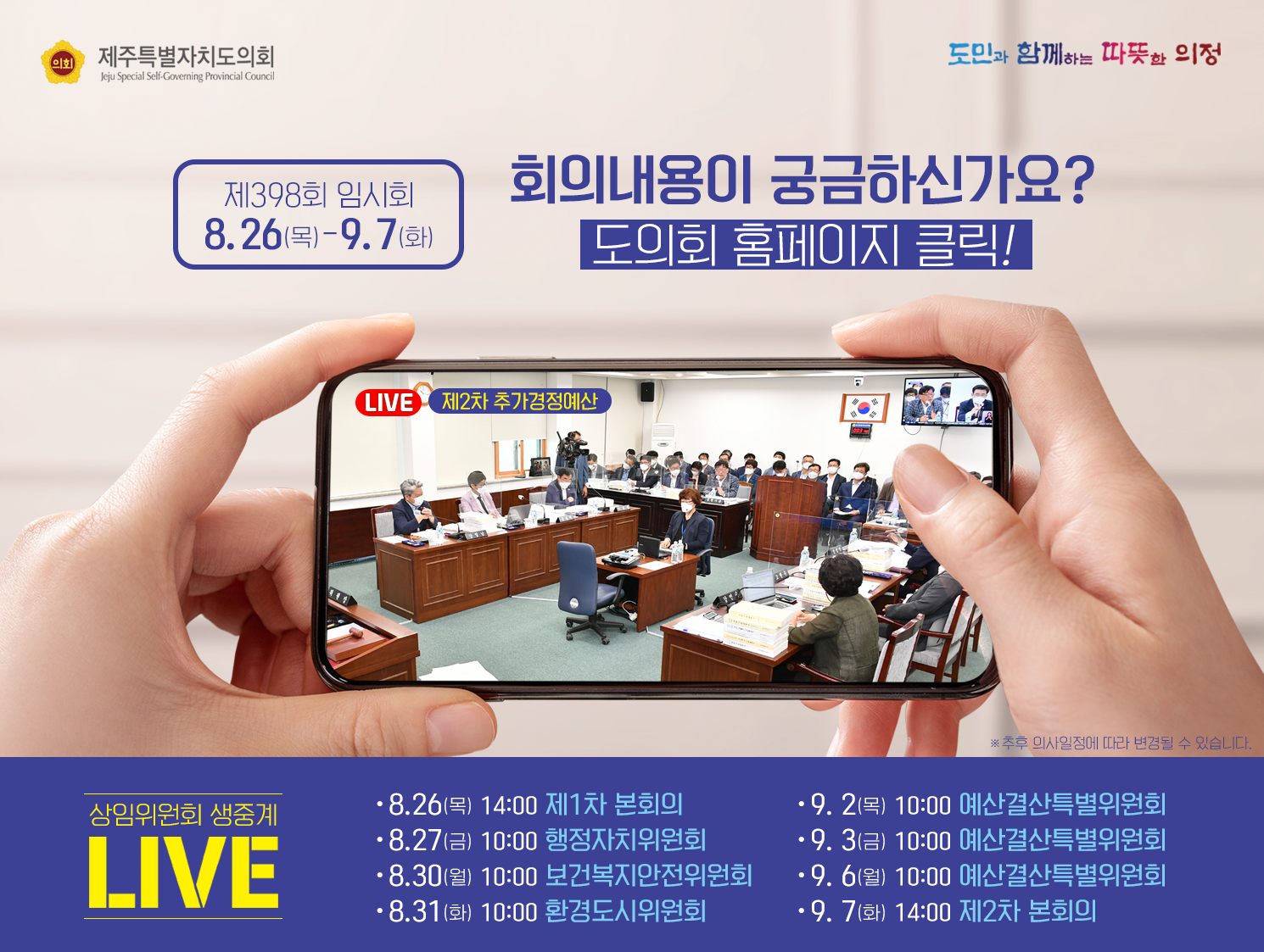 제398회 임시회 8.26.(목)-9.7(화)  회의내용이 궁금하신가요? 도의회홈페이지 클릭!  상임위원회 생중계LIVE   -8.26.(ahr)14:00 제1차본회의  -8.27.(금)10:00 행정자치위원회  -8.30(월) 10:00 보건복지안전위원회  -8.31(화)10:00 환경도시위원회  -9.2(목)10:00 예산결산특별위원회  -9.3(금) 10:00 예산결산특별위원회  -9.6(월) 10:00 예산결산특별위원회  -9.7(화) 14:00 제2차본회의   