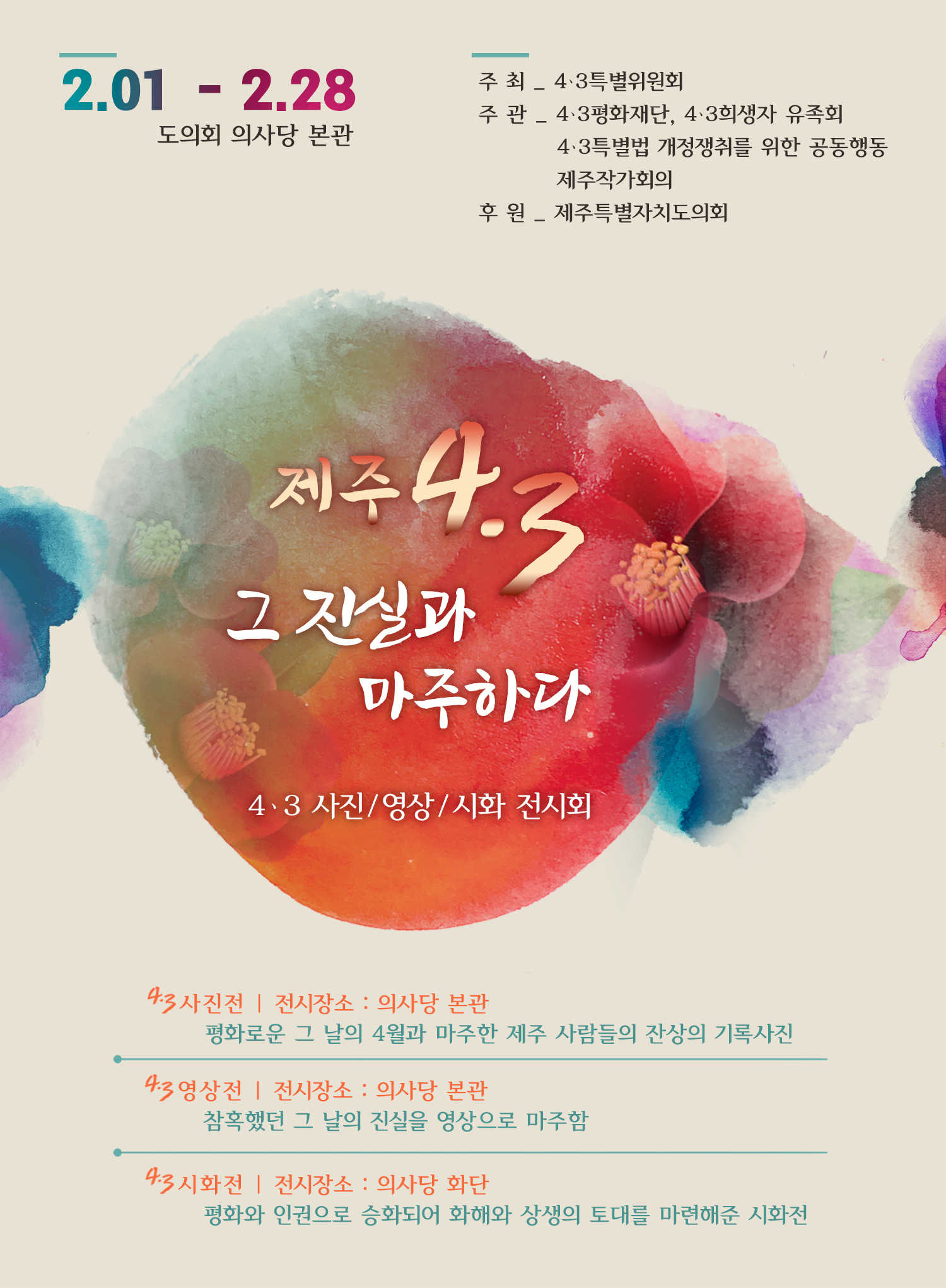 제주4.3 그 진실과 마주하다   4.3사진/영상/시화 전시회    4.3사진전/전시장소 : 의사당 본관 - 평화로운 그 날의 4월과 마주한 제주 사람들의 진상의 기록사진   4.3영상전/전시장소 : 의사당 본관 - 참혹했던 그 날의 진실을 영상으로 마주함   4.3시화전/전시장소 : 의사당 화난 - 평화와 인권으로 승화되어 화해와 상생의 토대를 마련해준 시화전