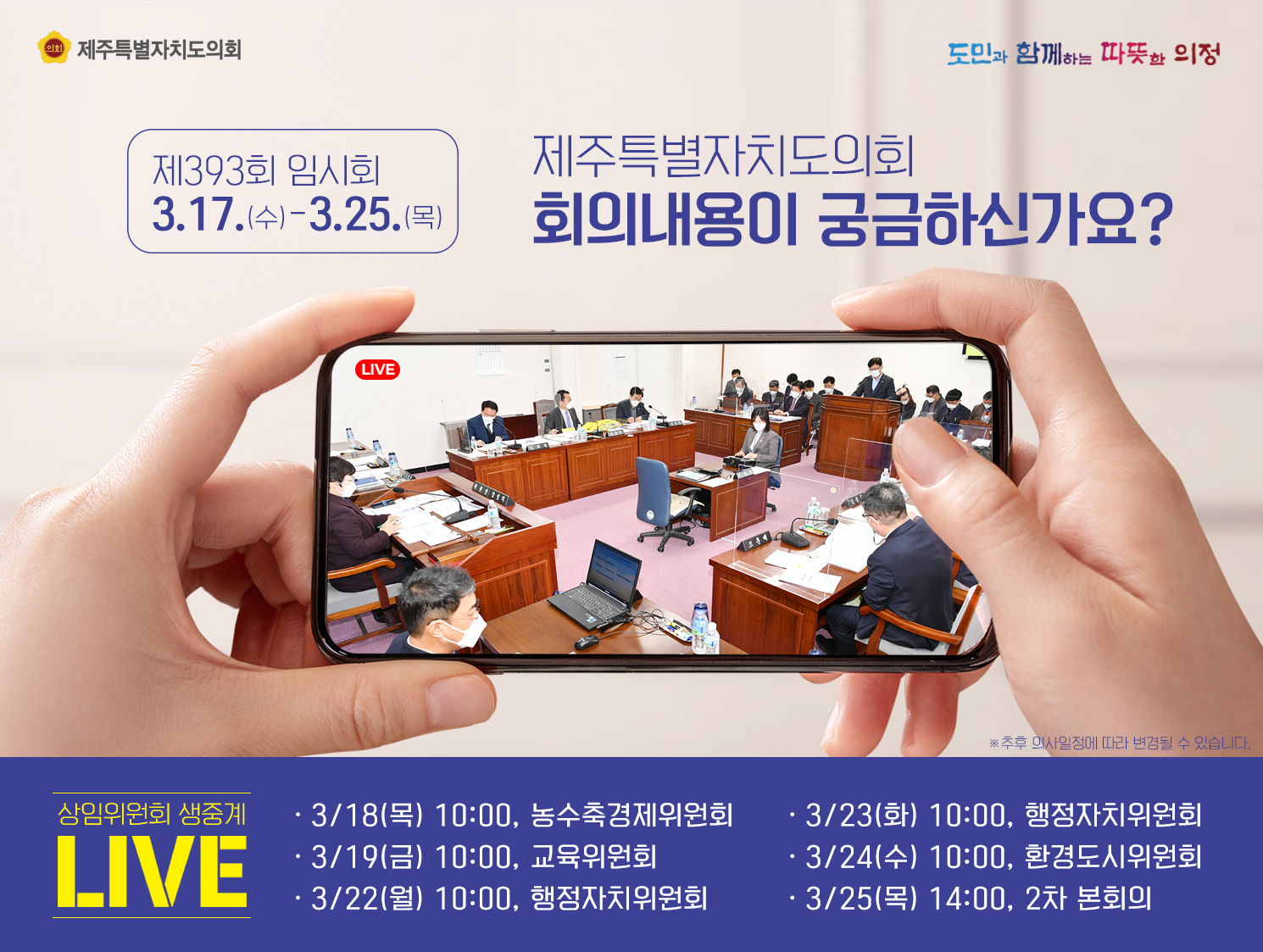 제393회 임시회 3.17.(수)-3.25.(목)  제주특별자치도의회 회의내용이 궁금하신가요?  상임위원회 생중계LIVE  3.18(목) 10:00, 농수축경제위원회 /3.19(금) 10:00, 교육위원회/3.22(월)10:00, 행정자치위원회/3.23(화) 10:00, 행정자치위원회/3.24(수) 10:00, 환경도시위원회/3.25(목)14:00, 2차 본회의
