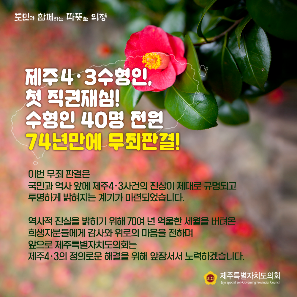 제주4.3 수형인, 첫 직권재심! 수형인 40명 전원 74년만에 무죄판결!  이번 무죄판결은 국민과 역사 앞에 제주4.3사건의 진상이 제대로 규명되고 투명하게 밝혀지는 계기가 마련되었습니다.  역사적 진실을 밝히기 위해 70여년 억울한 세월을 버텨온 희생자분들에게 감사와 위로의 마음을 전하며 앞으로 제주특별자치도의회는 제주4.3의 정의로운 해결을 위해 앞장서서 노력하겠습니다.