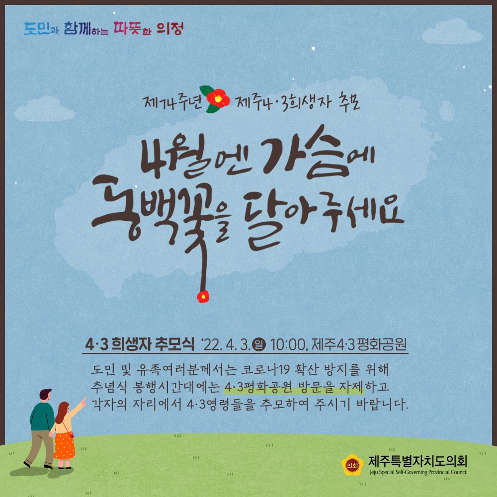제74주년 제주4.3희생자 추모  4월엔 가슴에 동백꽃을 달아주세요  4.3희생자 추모식 '22.4.3.(일) 10:00, 제주4.3평화공원   도민 및 유족여러분께서는 코로나19 확산 방지를 위해 추념식 봉행시간대에는 4.3평화공원 방문을 자제하고 각자의 자리에서 4.3영령들을 추모하여 주시기 바랍니다.