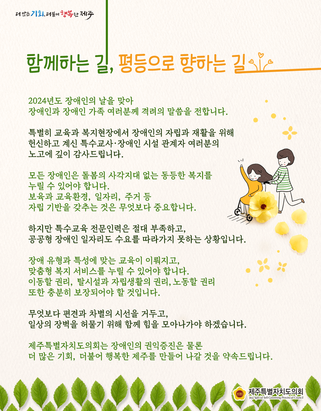 함께하는 길, 평등으로 향하는 길   2024년 장애인의 날을 맞아 장애인과 장애인 가족 여러분께 격려의 말씀을  특별히 교육과 복지현장에서 장애인의 자립과 재활을 위해 헌신하고 계신 특수교사 장애인ㄴ시설관계자 여러분의 노고에 깊이 감사드립니다. 모든 장애인은 돌봄의 사각지대 없는 동등한 복지를 누릴수 있어야 합니보육과 교육환경., 일자리, 주거 등 자립기반을 갖추는 것은 무엇보다 중요합니다.