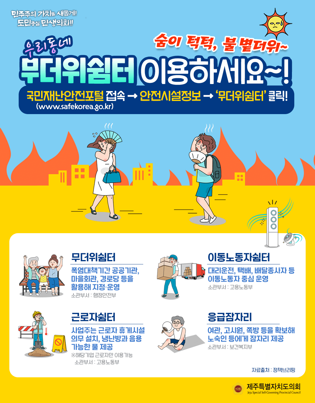 숨이 턱턱, 불볕더위~ 우리동네 무더위쉼터 이용하세요~!  국민재난안전포털접속-안전시설정보-무더위쉼터 클릭   +무더위쉼터 : 폭염대첵기간 공공기관, 마을회관, 경로당 등을 활용해 지정/운영(소관부서:행정안전부)   +이동노동자쉼터 :대리운전, 택배, 배달종사자 등 이동노동자 중심운영(소관부서 : 고용노동부)   +근로자쉼터 : 사업주는 근로자 휴게시설 의무설치, 냉난방과 음용 가능한 물제공(소관부서 : 고용노동부)  +응급잠자리 : 여관, 고시원, 족방 등을 확보해 노숙인 등에게 잠자리 제공(소관부서 : 보건복지부)