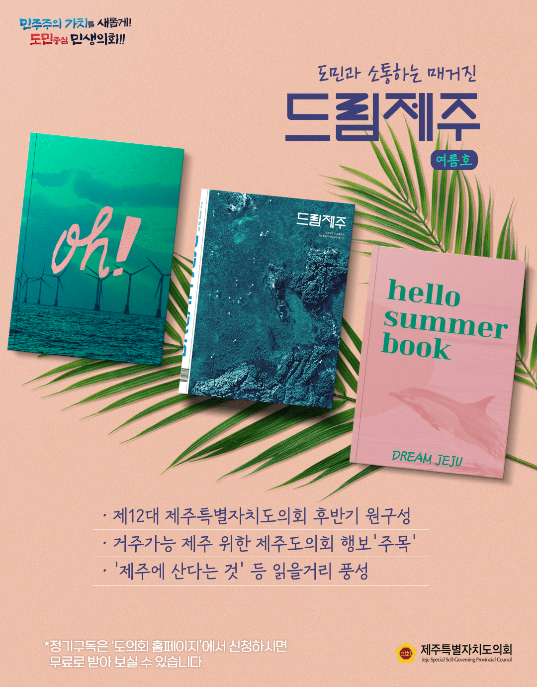 도민과 소통하는 매거진 드림제주(여름호)   제12대 제주특별자치도의회 후반기 원구성, 거주가능 제주위한 제주도의회 행보  '주목' , '제주에 산다는 것'등 읽을거리 풍성   정기구독은  도의회 홈페이지에서 신청하시면 무료로 받아보실 수 있습니다.