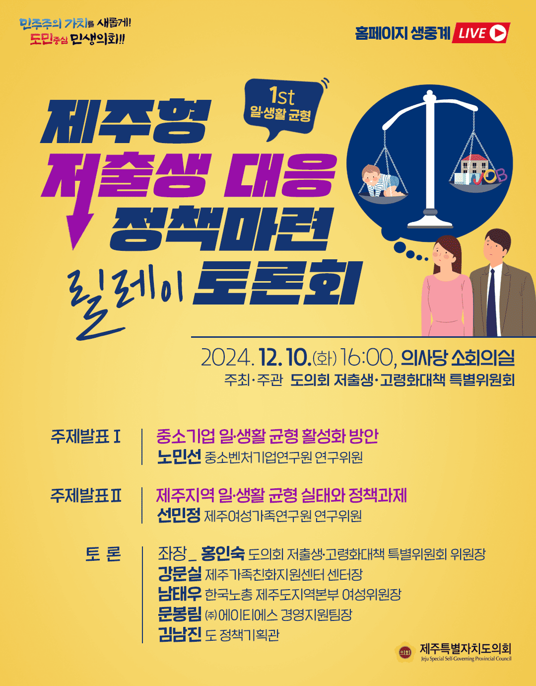 제주형 저출생 대응 정책마련 릴레이 토론회 2024.12.10.(화) 16:00, 의사당 소회의실 주최 및 주관:도의회 저출생 고령화대책 위원회 주제발표1)중소기업 일생활균형활성화 방안-노민선 중소벤처기업연구원 연구위원   주제발표2)제주지역 일생활 균형실태와 정책과제-선민정 제주여성가족연구원 연구위원   토론:좌장_홍인숙(도의회 저출생고령화 대책 특위 위원장)  강문실(제주가족친화지원센터 센터장), 남태우(한국노총 제주도지역본부 여성위원장) 문봉림(주) 에이티에서 경영지원팀장  김남진(도 정책기획관)