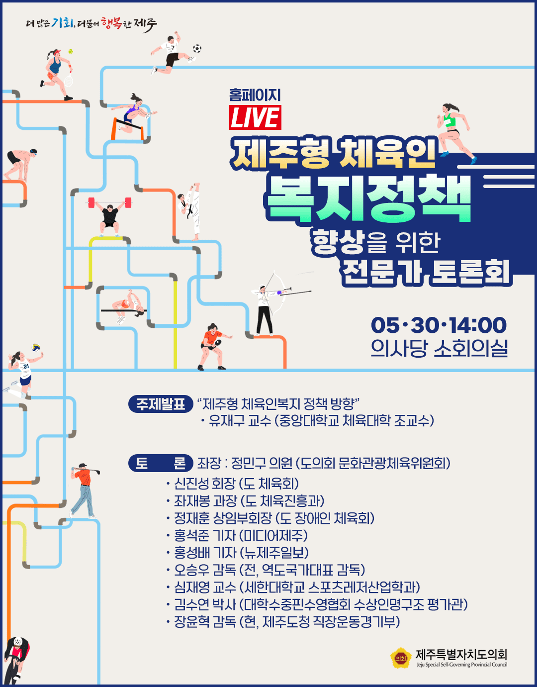 제주형 체육인 복지정책 향상을 위한 전문가 토론회 5.30 14:00 의사당 소회의실 주제발표 : 제주형체육인복지정책방향-유재구 교수(중앙대학교 체육대학 조교수)  토론:좌장:정민구(도의회 문화관광체육위원회)  신진성회장(도체육회), 좌재봉과장(도 체육진흥과) 정재훈상임부회장(도 장애인 체육회) 홍석준 기자(미디어제주), 홍성배기자(뉴제주일보), 오승우 감독(전, 역도국가대표감독), 심재영 교수(세한대학교 스포츠레저산업학과), 김수연박사(대학수중핀수영협회 수상인명구조평가관), 장윤혁 감독(현, 제주도청 직장운동경기부)