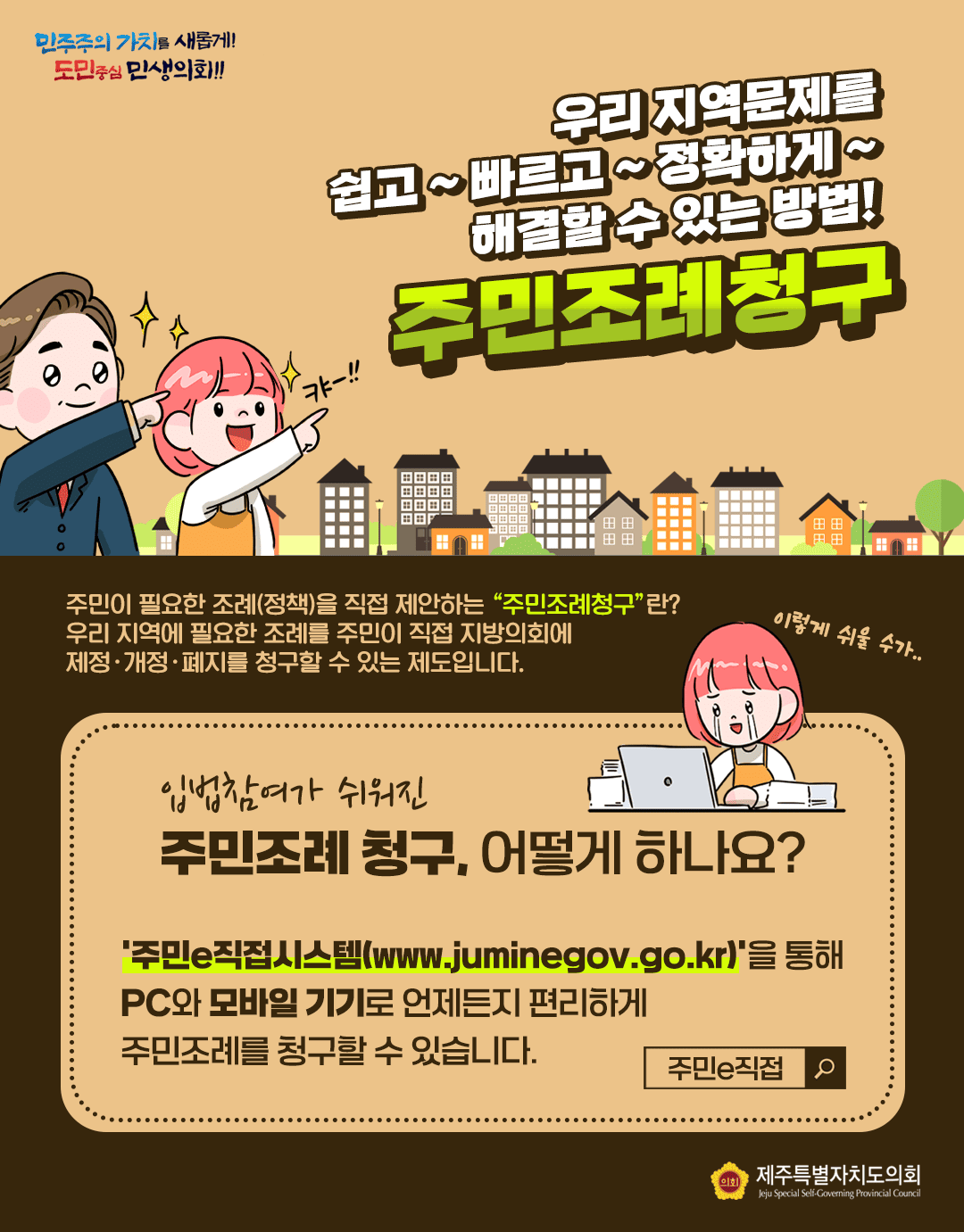 우리지역문제를 쉽고 빠르고 정확하게 해결할 수 있는 방법! 주민조례청구  주민이 필요한 조례(정책)을 직접 제안하는 주민조례청구란? 우리지역에 필요한 조례를 주민이 직접 지방의회에 제정개정폐지를 청구할 수 있는 제도입니다.   입법참여가 쉬워진 주민조례청구, 어떻게 하나요?   주민e직접시스템을 통해 pc와 모바일 기기로 언제든지 편리하게 주민조례를 청구할 수 있습니다.