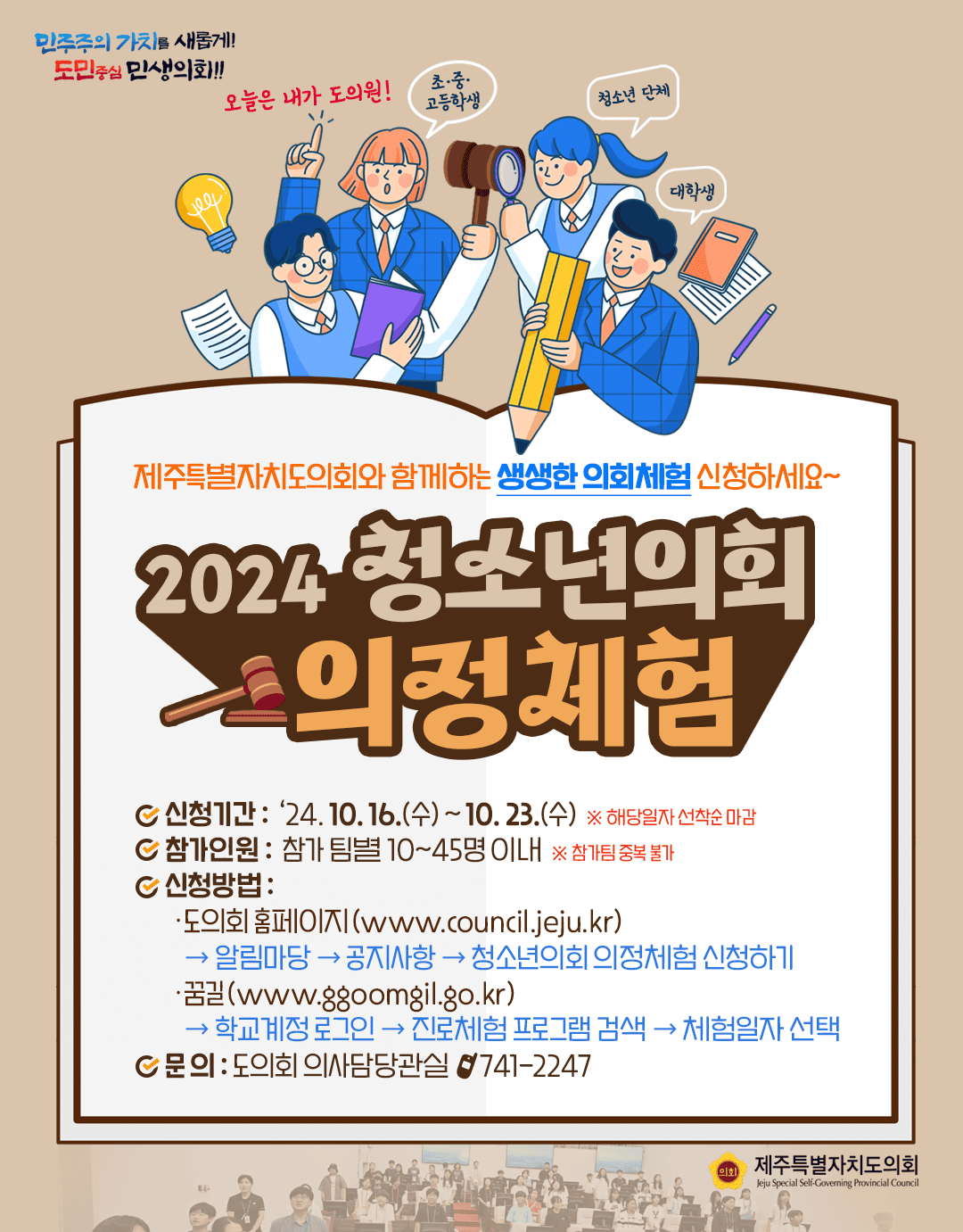 제주특별자치도의회와 함께하는 생생한 의회체험 신청하세요~!  2024 청소년의회 의정체험  ○신청기간:'24.10.16.(수)~10.23.(수)  ○참가인원:참가팀별 10~45명이내  ○신청방법:도의회홈페이지(www,council.jeju.kr)-알림마당-공지사항-청소년의회 의정체험 신청하기  ○꿈길(www.ggoomgil.go.kr)-학교계정로그인-진로체험 프로그램 검색-체험일자 선택  ○문의 :도의회 의사담당관실 741-2247