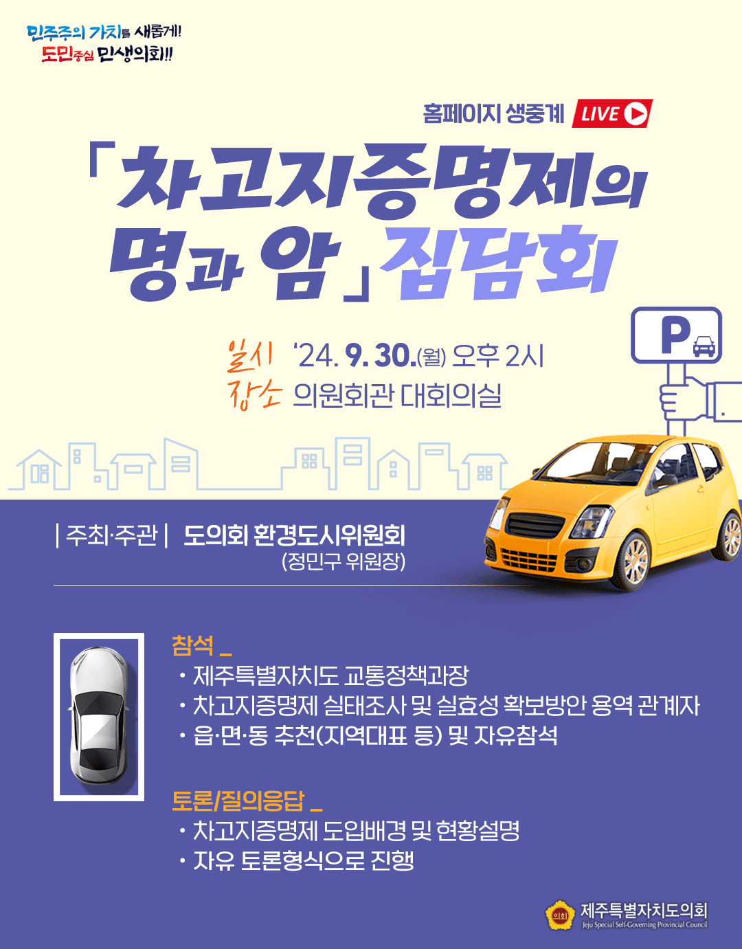 차고지증명제의 명과 암 집담회(홈페이지 생중계)  일시 : '24.9.30(월) 오후2시 장소:의원회관 대회의실   주최주관:도의회 환경도시위원회 정민구위원장   ○참석:도 교통정책과장, 차고자증명제실태조사 및 실효성 확보방안 용역관계자, 읍면동추천(지역대표 등) 및 자유참석  ○토론/질의응답 : 차고지증명제 도입배경 및 현황설명, 자유토론형식으로 진행