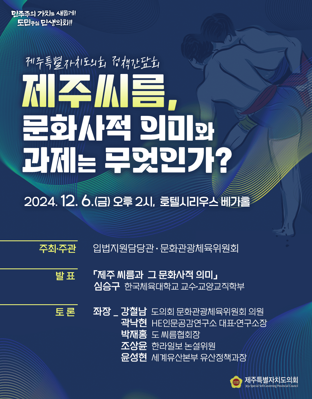 제주특별자치도의회 정책간담회 제주씨름, 문화사적 의미와 과제는 무엇인가? 2024. 12. 6.(금) 오후 2시, 호텔시리우스 베가홀 주최·주관 : 입법지원담당관·문화관광체육위원회 발표 : 「제주 씨름과 그 문화사적 의미」 심승구 한국체육대학교 교수·교양교직학부 토론 : 좌장_강철남 도의회 문화관광체육위원회 의원 곽낙현 HE인문공감연구소 대표·연구소장 박재홍 도씨름협회장 조상윤 한라일보 논설위원 윤성현 세계유산본부 유산정책과장 의회 제주특별자치도의회 