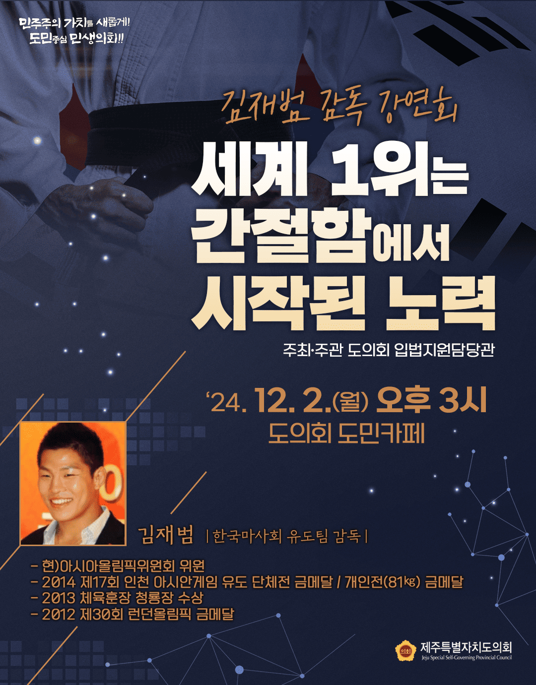 민주주의 가치를 새롭게! 도민중심 민생의회!! 김재범 감독 강연회 세계 1위는 간절함에서 시작된 노력 주최·주관 도의회 입법지원담당관 24. 12. 2.(월) 오후 3시 도의회 도민카페 김재범 |한국마사회 유도팀 감독 - 현)아시아올림픽위원회 위원 -2014 제17회 인천 아시안게임 유도 단체전 금메달 / 개인전(81kg) 금메달 -2013 체육훈장 청룡장 수상 -2012 제30회 런던올림픽 금메달 의회 제주특별자치도의회 Jeju Special Self-Governing Provincial Council