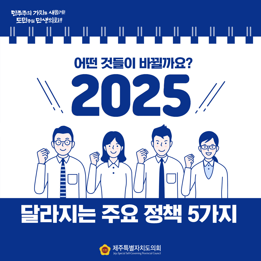 2025 어떤 것들이 바뀔까요? 달라지는 주요 정책 5가지 민주주의 가치를 새롭게! 도민중심 민생의회!! 제주특별자치도의회 Jeju Special Self-Governing Provincial Council
