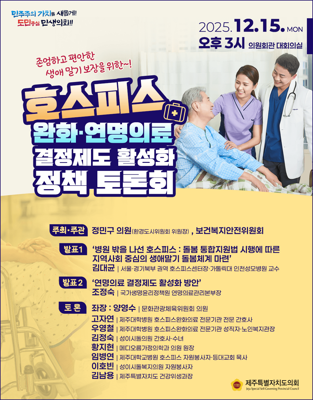 존엄하고 편안한 생애말기 보장을 위한 호스피스 완화 및 연명의료 결정제도 활성화 정책토론회  '25. 12.15.(월), 오후3시 의원회관 대회의실  주최/주관:정민구의원(환경도시위원회 위원장), 보건복지안전위원회  발표1)'병원밖을 나선 호스피스:돌봄 통합지원법 시행에 따른 지역사회 중심의 생애말기 돌봄체계 마련'  김대균:서울경기북부 권역 호스피스 센터장, 가톨릭대 인천성모병원 교수)  발표2)'연명의료 결정제도 활성화 방안'  조정숙(국가생명윤리정책원 연명의료관리본부장)  토론:좌장-양영수(문화관광체육위원회 의원) 고자연(제주대학병원 호스피스완화의료 전문기관 전문 간호사),우영철(제주대학병원 호스피스완화의료 전문기관 성직자, 노인복지관장), 김정숙(성이시돌의원 간호사, 수녀)