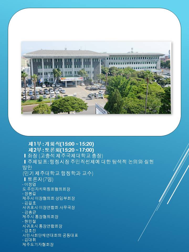 제1부 개회식 15시 15시20분 제 2부 토론회 15시 20분 17시 좌장 고충석 제주국제대학교 총장 주제발표 행정시장주민직선제에 대한 택색적 논의와 실현방안 민기 제주대학교 행정학과 교수 토론자7명 이정엽 도 주민자치위원회협의회장 장봉길 제주시 이장협의회 상임부회장 김길호 서귀포시 이장연합회 사무국장 강총균 제주시 통장협의회장 현민철 서귀포시 통장연합회장 강호진 시민사회단체연대회의 공동대표 김대휘 제주도기자협회장