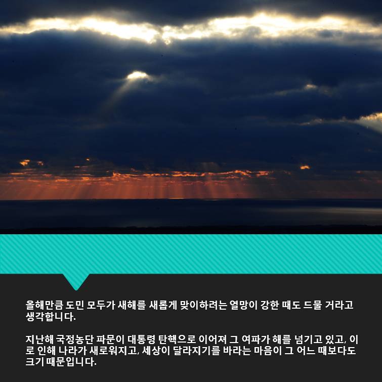 올해만큼 도민 모두가 새해를 새롭게 맞이하려는 열망이 강한 때도 드물 거라고 생각합니다 지난해 국정농단 파문이 대통령 탄핵으로 이어져 이 여파가 해를 넘기고 있고 이로 인해 나라가 새로워지고 세상이 달라지기를 바라는 마음이 그 어느 때보다도 크기 때문입니다