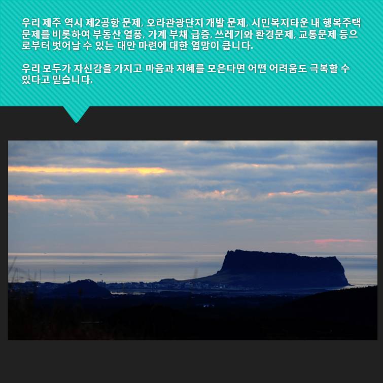 우리 제주 역시 제 2공항 문제 오라관광단지 개발 문제 시민복지타운 내 행복주택문제를 비롯하여 부동산 열풍 가계 부채 급증 쓰레기와 환경문제 교통문제 등으로부터 벗어날 수 있는 대안 마련에 대한 열망이 큽니다 우리 모두가 자신감을 가지고 마음과 지혜를 모은다면 어떤 어려움도 극복할 수 있다고 믿습니다.