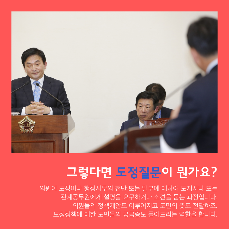 그렇다면 도정질문이 뭔가요? - 의원이 도정이나 행정사무의전반 또는 일부에 대하여 도지사나 또는 관계공무원에게 설명을 요구하거나 소견을 묻는 과정입니다. 의원들의 정책제안도 이루어지고 도민의 뜻도 전달하죠. 도정정책에 대한 도민들의 궁금증도 풀어드리는 역할을 합니다.