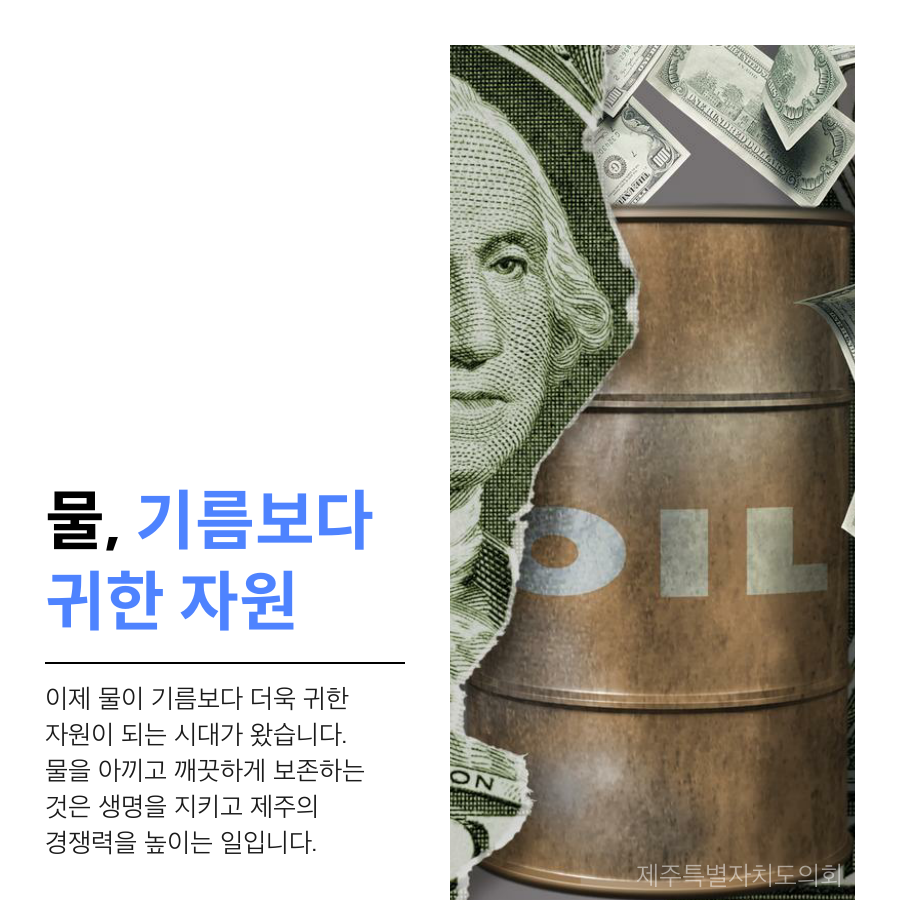 물, 기름보다 귀한 자원 이제 물이 기름보다 더욱 귀한 자원이 되는 시대가 왔습니다. 물을 아끼고 깨끗하게 보존하는 것은 생명을 지키고 제주의 경쟁력을 높이는 일입니다.