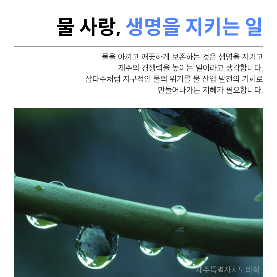 물 사랑, 생명을 지키는 일 물을 아끼고 깨끗하게 보존하는 것은 생명을 지키고 제주의 경쟁력을 높이는 일이라고 생각합니다. 삼다수처럼 지구적인 물의 위기를 물 산업 발전의 기회로 만들어나가는 지혜가 필요합니다.