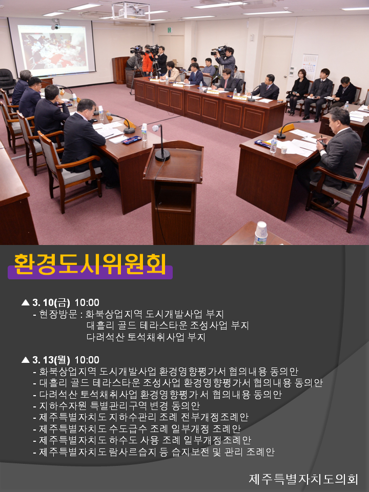 환경도시위원회 3.10(금) 10:00 현장방문 : 화북상업지역 도시개발사업 부지 대흘리 골드 테라스타운 조성사업 부지 다려석산 토석채취사업 부지 3.13(월) 10:00 화북상업지역 도시개발사업 환경영향평가서 협의내용 동의안 대흘리 골드 테라스타운 조성사업 환경영향평가서 협의내용 동의안 다려석산 토석채취사업 환경영향평가 서 협의내용 동의안 지하수자원 특별관리구역 변경 동의안 제주특별자치도 지하수관리 조례 전부개정조례안 제주특별자치도 수도급수 조례 일부개정 조례안 제주특별자치도 하수도 사용 조례 일부개정 조례안 제주특별자치도 람사르습지 등 습지보전 및 관리 조례안 
