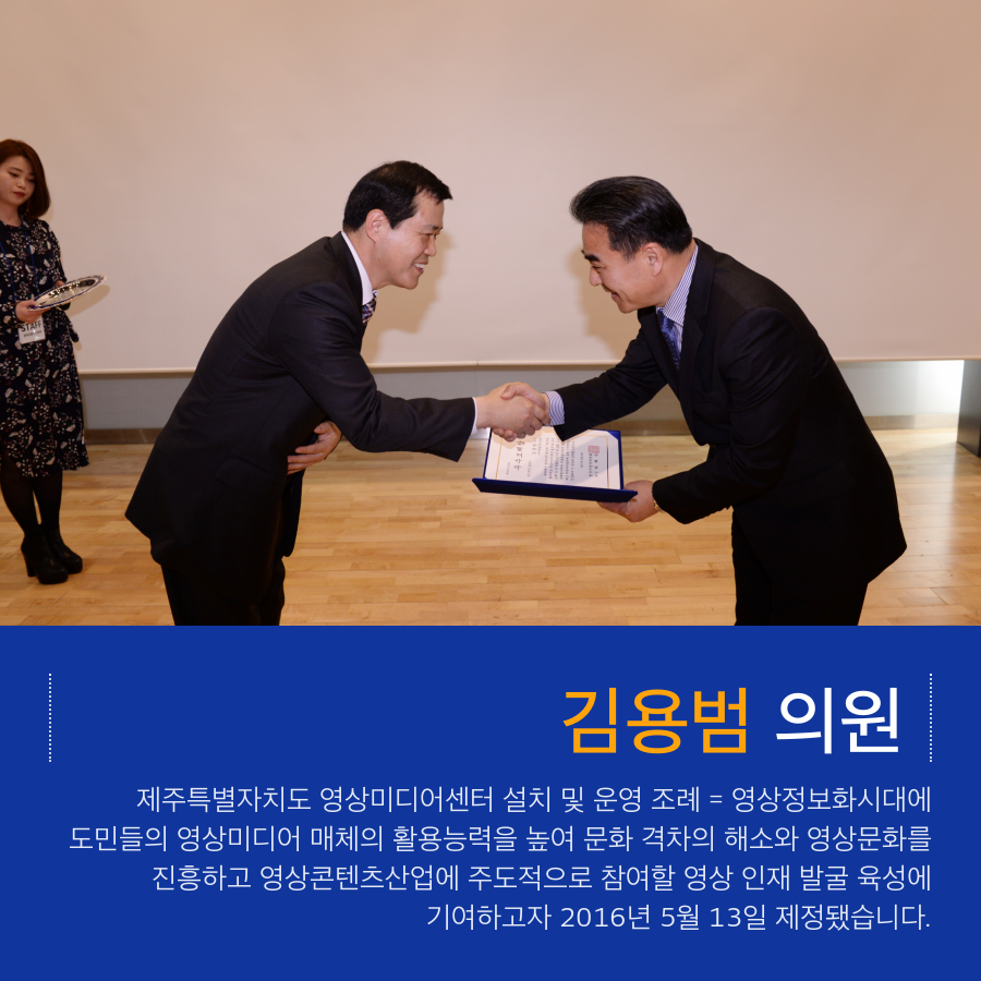 김용범 의원 제주특별자치도 영상미디어센터 설치 및 운영 조례 = 영상정보화시대에 도민들의 영상미디어 매체의 활용능력을 높여 문화 격차의 해소와 영상문화를 진흥하고 영상콘텐츠산업에 주도적으로 참여할 영상 인재 발굴 육성에 기여하고자 2016년 5월 13일 제정됐습니다.