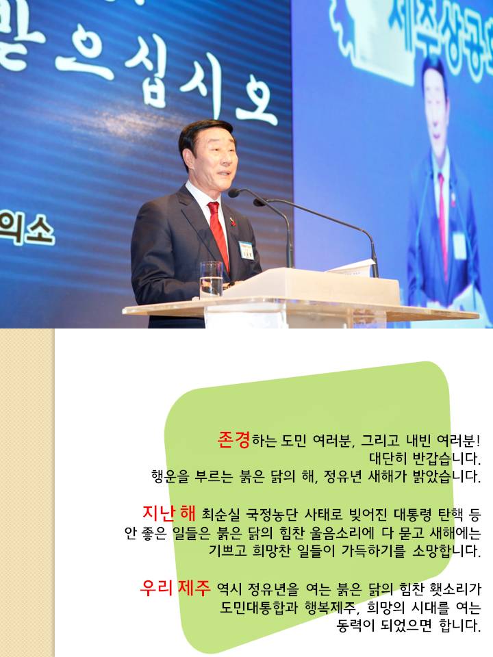 존경하는 도민 여러분 그리고 내빈 여러분 대단히 반갑습니다. 행운을 부르는 붉은 닭의 해 , 정유년 새해가 밝았습니다. 지난해 최순실 국정농단 사태로 빚어진 대통령 탄핵 등 안 좋은은 일들은 붉은 닭의 힘찬 울음소리에 다 묻고 새해에는 기쁘고 희망찬 일들이 가득하기를 소망합니다. 우리 제주 역시 정유년을 여는 붉은 닭의 힘찬 횃소리가 도민 대통합과 행복제주, 희망의 시대를 여는 동력이 되었으면 합니다.