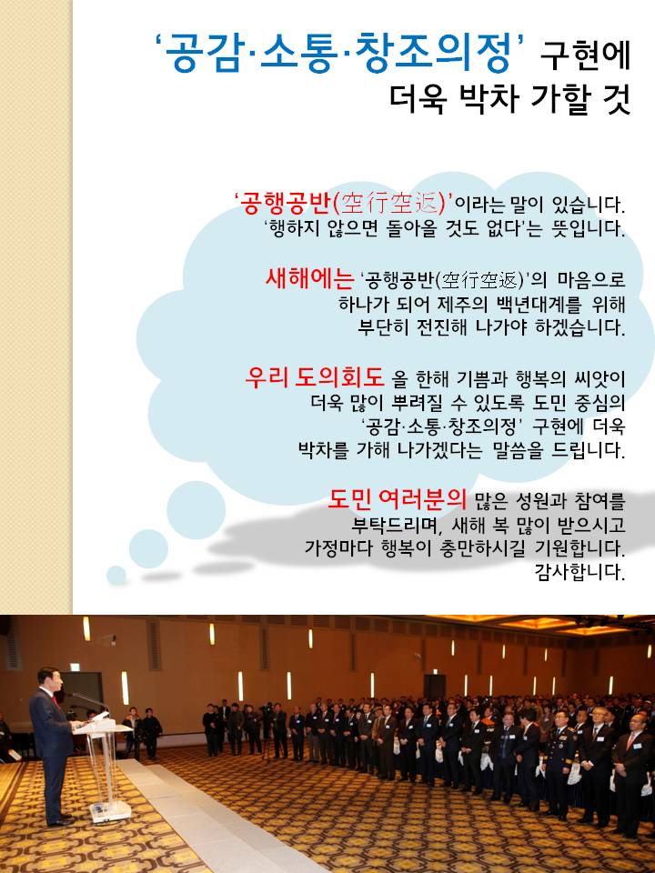 공감 소통 창조의정 구현에 더욱 박차 가할 것  공행공반 이라는 말이 있습니다. 행하지 않으면 돌아올 것도 없다는 뜻입니다. 새해에는 공행공반 의 마음으로 하나가 되어 제주의 백년대계를 위해 부단히 전진해 나가야 하겠습니다. 우리도의회도 올 한해 기쁨과 행복이 씨앗이 더욱 많이 뿌려질 수 있도록 도민 중심의 공감 소통 창조의정 구현에 더욱 박차를 가해 나가겠다는 말씀을 드립니다. 도민 여러분의 많은 성원과 참여를 부탁드리며, 새해 복 많이 받으시고 가정마다 행복이 충만하시길 기웝합니다. 감사합니다. 