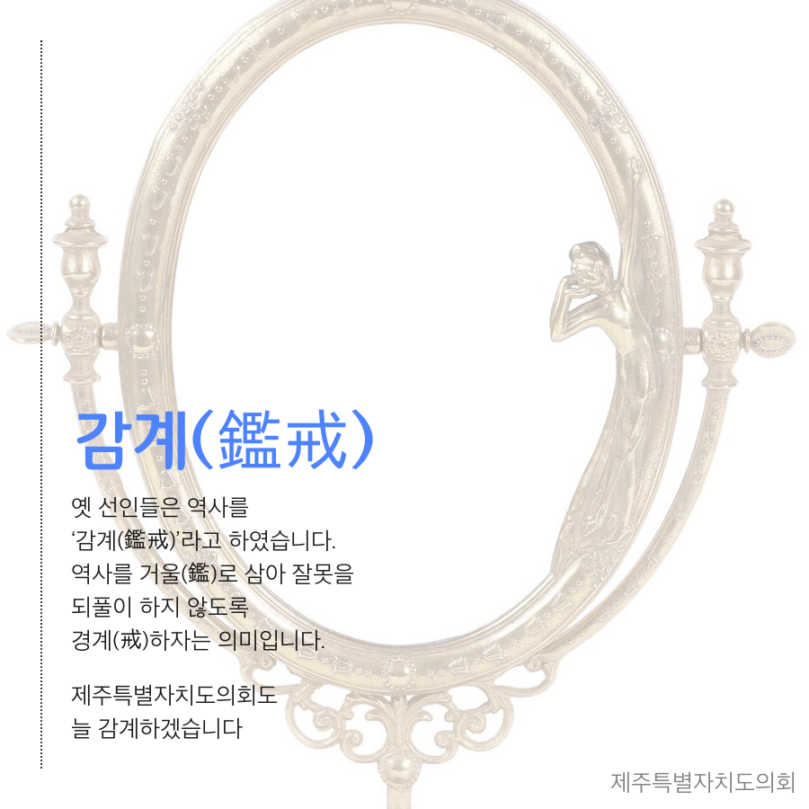 감계 옛 선인들은 역사를 감계 라고 하였습니다. 역사를 거울로 삼아 잘못을 되풀이 하지 않도록 경계 하자는 의미입니다. 제주특별자치도의회도 늘 감계하겠습니다.제주특별자치도의회
