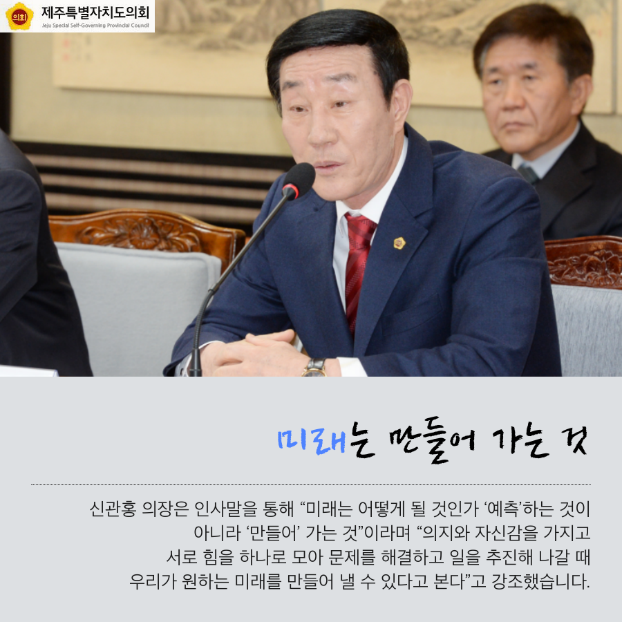 미래는 만들어 가는 것 신관홍 의장은 인사말을 통해 미래는 어떻게 될 것인가 예측 하는것이 아니라 만들어 가는것 이라며 의지와 자신감을 가지고 서로 힘을 하나로 모아 문제를 해결하고 일을 추진해 나갈때 우리가 원하는 미래를 만들어 낼 수 있다고 본다 고 강조했습니다.