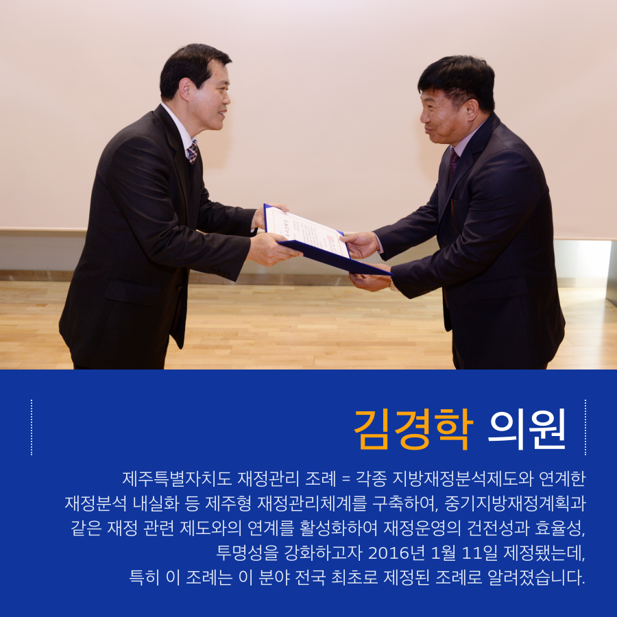 김경학 의원 제주특별자치도 재정관리 조례 = 각종 지방재정분석제도와 연계한 재정분석 내실화 등 제주형 재정관리체계를 구축하여, 중기지방재정계획과 같은 재정 관련 제도와의 연계를 활성화하여 재정운영의 건전성과 효율성, 투명성을 강화하고자 2016년 1월 11일 제정됐는데, 특히 이 조례는 이 분야 전국 최초로 제정된 조례로 알려졌습니다.