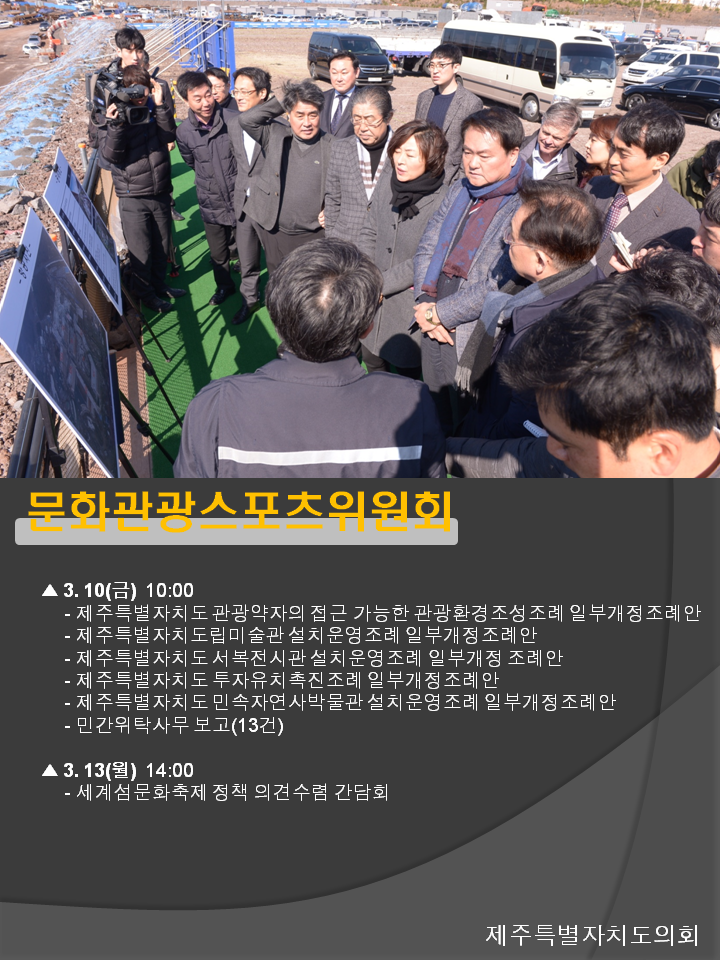 문화관광스포츠위원회 3.10(금) 10:00 제주특별자치도 관광약자의 접근 가능한 관광환경조성조례 일부개정조례안 제주특별자치도립미술관 설치운영조례 일부개정조례안 제주특별자치도 서복전시관 설치운영조례 일부개정 조례안 제주특별자치도 투자유치촉진조례 일부개정조례안 제주특별자치도 민속자연사박물관 설치운영조례 일부개정조례안 민간위탁사무 보고(13건) 3.13(월) 14:00 세계섬문화축제 정책 의견수렴 간담회 