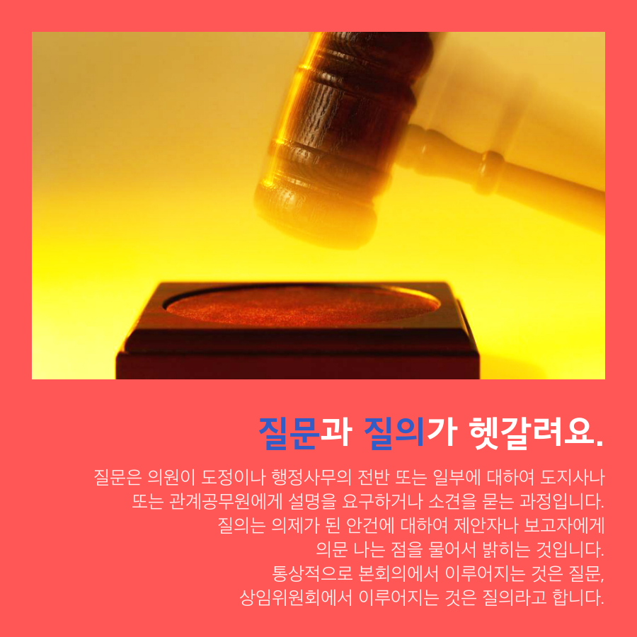질문과 질의가 헷갈려요. - 질문은 의원이 도정이나 행정사무의 전반 또는 일부에 대하여 도지사나 또는 관계공무원에게 설명을 요구하거나 소견을 묻는 과정입니다. 질의는 의제가 된 안건에 대하여 제안자나 보고자에게 의문 나는 점을 물어서 밝히는 것입니다. 통상적으로 본회의에서 이루어지는 것은 질문, 상임위원회에서 이루어지는 것은 질의라고 합니다.