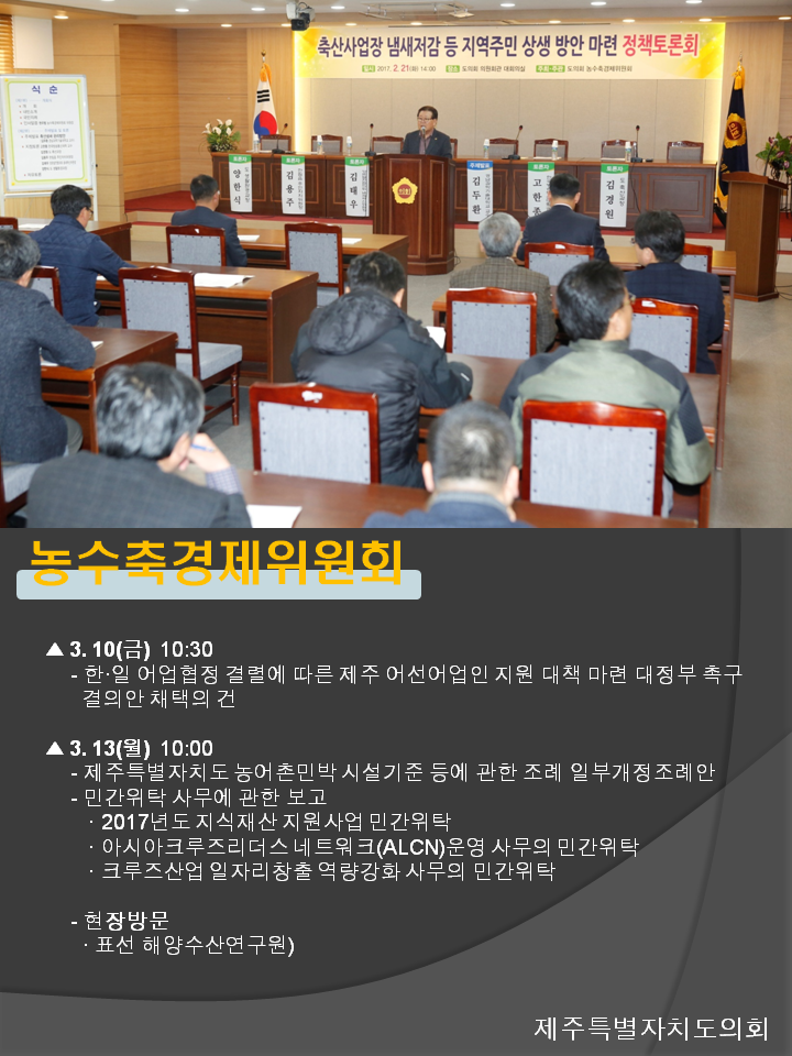농수축경제위원회 3.10(금) 10:30 한.일 어업협정 결렬에 따른 제주 어선어업인 지원 대책 마련 대정부 촉구 결의안 채택의 건 3.13(월) 10:00 제주특별자치도 농어촌민박 시설기준 등에 관한 조례 일부개정조례안 민간위탁 사무에 관한 보고 2017년도 지식재산 지원사업 민간위탁 아시아크루즈리더스 네트워크(ALCN)운영 사무의 민간위탁 크루즈산업 일자리창출 역량강화 사무의 민간위탁 현장방문 표선 해양수산연구원 