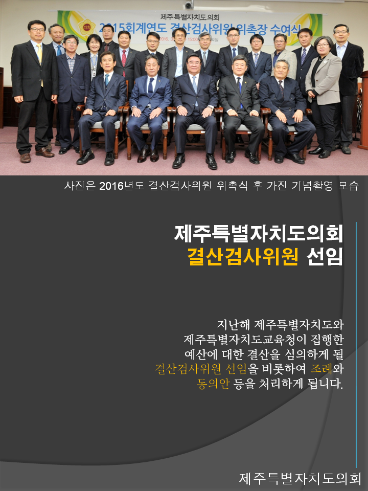사진은 2016년도 결산검사위원회 위촉식 후 가진 기념촬영 모습 제주특별자치도의회 결산검사위원 선임 지난해 제주특별자치도와 제주특별자치도교육청이 집행한 예산에 대한 결산을 심의하게 될 결산검사위원 선임을 비롯하여 조례와 동의한 등을 처리하게 됩니다. 제주특별자치도의회