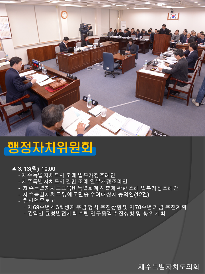 행정자치위원회 3.13(월) 10:00 제주특별자치도세 조례 일부개정조례안 제주특별자치도세 감면 조례 일부개정조례안 제주특별자치도교육비특별회계 전출에 관한 조례 일부개정조례안 제주특별자치도 명예도민증 수여대상자 동의안(12건) 현안업무보고 제69주년 4.3희생자 추념 행사 추진상황 및 제 70주년 기념 추진계획 권역별 균형발전계획 수립 연구용역 추진상황 및 향후 계획