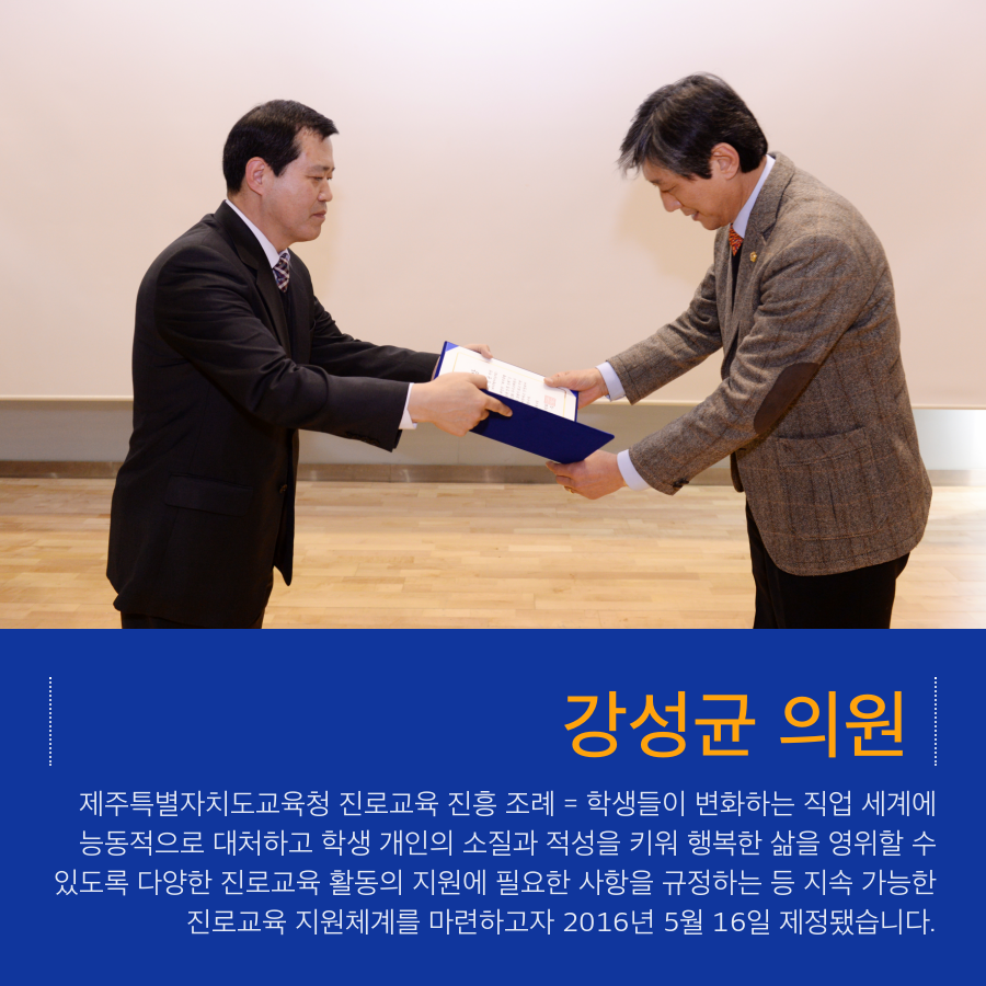 강성균 의원 제주특별자치도교육청 진로교육 진흥 조례 = 학생들이 변화하는 직업 세계에 능동적으로 대처하고 학생 개인의 소질과 적성을 키워 행복한 삶을 영위할 수 있도록 다양한 진로교육 활동의 지원에 필요한 사항을 규정하는 등 지속 가능한 진로교육 지원체계를 마련하고자 2016년 5월 16일 제정됐습니다.