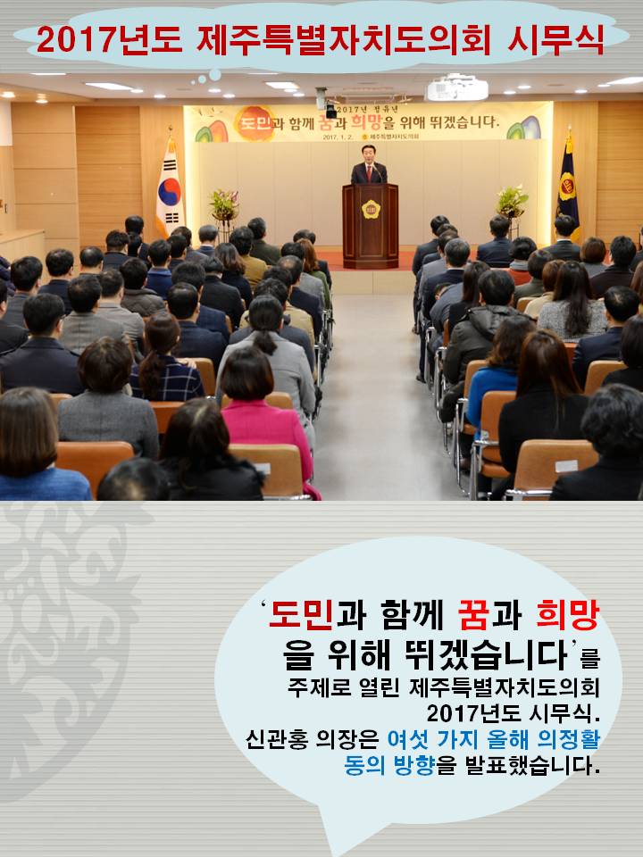 2017년도 제주특별자치도의회 시무식 도민과 함께 꿈과 희망을 위해 뛰겠습니다. 를 주제로 열린 제주특별자치도의회 2017년도 시무식 신관홍 의장은 여섯 가지 올해 의정활동의 방향을 발표했습니다.