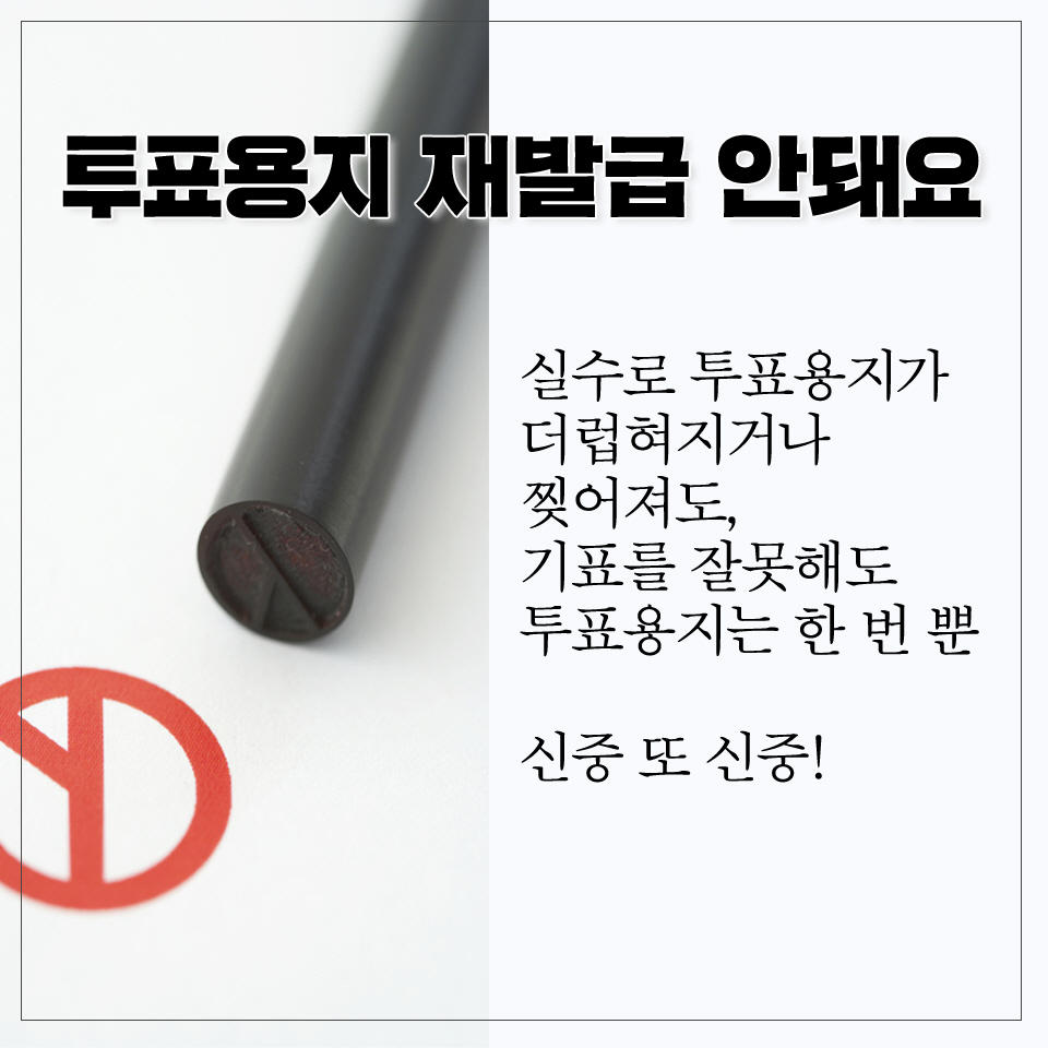 투표용지 재발급 안돼요 실수로 투표용지가 더럽혀지거나 찢어져도, 기표를 잘못해도 투표용지는 한 번 뿐 신중 또 신중! 