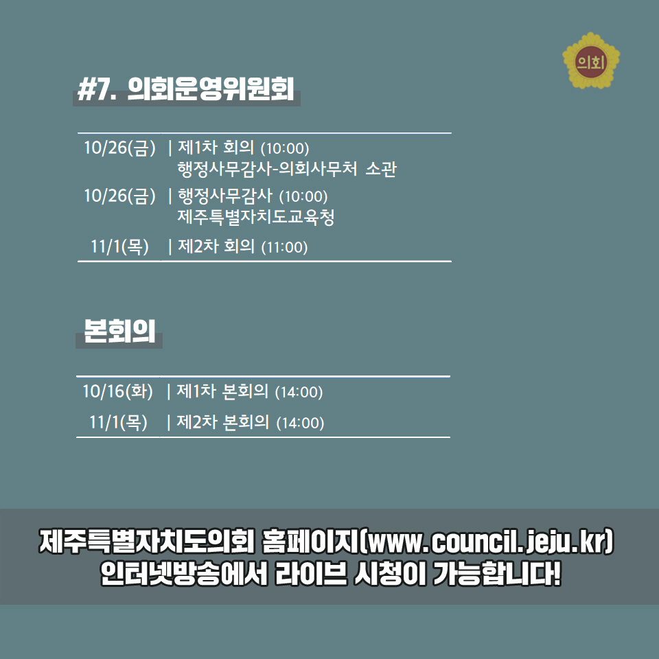 #7. 의회문영위원회 10/26(금) | 제1차 회의 (10:00) 행정사무감사-의회사무처 소관 -10/26(금) | 행정사무감사 (10:00)  제주특별자치도교육청 -11/1(목) l제2차회의 (11:00) 본회의 -10/16(화) | 제1차 본회의 (14:00) 11/1(목) |제2차 본회의 (14:00) 제주특별자치도의회 홈페이지[www.council.jeju.kr] 인터넷방송에서 라이브 시점이 가능합LI다! 