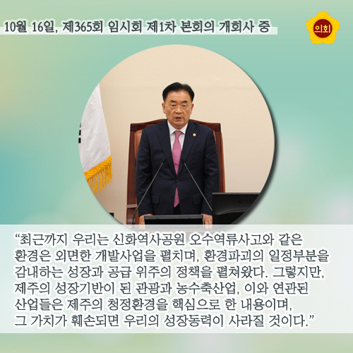 10월 16일, 제365회 임시회 제1차 본회의 개회사 중 '최근까지 우리는 신화역사공원 오수역류사고와 같은 환경은 외면한 개발사업을 펼치며, 환경파괴의 일정부분을 감내하는 성장과 공급 위주의 정책을 펼쳐왔다. 그렇지만, 제주의 성장기반이 된 관광과 농수축산업, 이와 연관된 산업들은 제주의 청정환경을 핵심으로 한 내용이며, 그 가치가 훼손되면 우리의 성장동력이 사라질 것이다.'